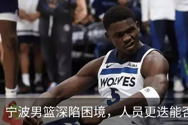 宁波男篮深陷困境，人员更迭能否扭转局面？